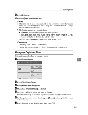 Page 215Registering Names
207
7
IPress [OK] twice.
JPress the {User Tools/Counter} key.
Note
❒The name can be used for documents in the Document Server. For details
about the Document Server, see “Using the Document Server”, Copy/
Document Server Reference.
❒The keys you can select are as follows:
[Frequent]: Added to the page that is displayed first.
[AB], [CD], [EF], [GH], [IJK], [LMN], [OPQ], [RST], [UVW], [XYZ], [1] to [10]:
Added to the list of items in the selected title.
❒You can select [Frequent] and...