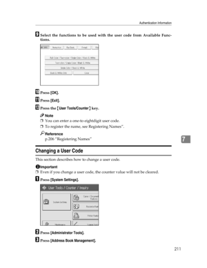 Page 219Authentication Information
211
7
ISelect the functions to be used with the user code from Available Func-
tions.
JPress [OK].
KPress [Exit].
LPress the {User Tools/Counter} key.
Note
❒You can enter a one-to eightdigit user code.
❒To register the name, see Registering Names”.
Reference
p.206 “Registering Names”
Changing a User Code
This section describes how to change a user code.
Important
❒Even if you change a user code, the counter value will not be cleared.
APress [System Settings].
BPress...