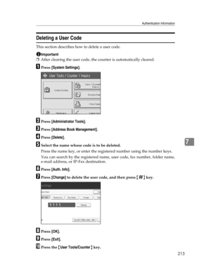 Page 221Authentication Information
213
7
Deleting a User Code
This section describes how to delete a user code.
Important
❒After clearing the user code, the counter is automatically cleared.
APress [System Settings].
BPress [Administrator Tools].
CPress [Address Book Management].
DPress [Delete].
ESelect the name whose code is to be deleted.
Press the name key, or enter the registered number using the number keys.
You can search by the registered name, user code, fax number, folder name,
e-mail address, or...