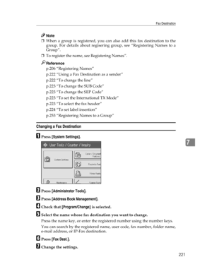 Page 229Fax Destination
221
7
Note
❒When a group is registered, you can also add this fax destination to the
group. For details about regisering group, see “Registering Names to a
Group”.
❒To register the name, see Registering Names”.
Reference
p.206 “Registering Names”
p.222 “Using a Fax Destination as a sender”
p.222 “To change the line”
p.223 “To change the SUB Code”
p.223 “To change the SEP Code”
p.223 “To set the International TX Mode”
p.223 “To select the fax header”
p.224 “To set label insertion”
p.253...