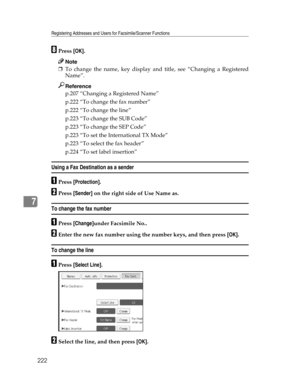 Page 230Registering Addresses and Users for Facsimile/Scanner Functions
222
7
HPress [OK].
Note
❒To change the name, key display and title, see “Changing a Registered
Name”.
Reference
p.207 “Changing a Registered Name”
p.222 “To change the fax number”
p.222 “To change the line”
p.223 “To change the SUB Code”
p.223 “To change the SEP Code”
p.223 “To set the International TX Mode”
p.223 “To select the fax header”
p.224 “To set label insertion”
Using a Fax Destination as a sender
APress [Protection].
BPress...