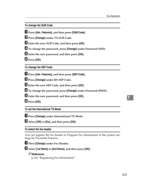 Page 231Fax Destination
223
7
To change the SUB Code
APress [Adv. Features], and then press [SUB Code].
BPress [Change] under TX SUB Code.
CEnter the new SUB Code, and then press [OK].
DTo change the password, press [Change] under Password (SID).
EEnter the new password, and then press [OK].
FPress [OK].
To change the SEP Code
APress [Adv. Features], and then press [SEP Code].
BPress [Change] under RX SEP Code.
CEnter the new SEP Code, and then press [OK].
DTo change the password, press [Change] under Password...