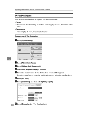 Page 234Registering Addresses and Users for Facsimile/Scanner Functions
226
7
IP-Fax Destination
This section describes how to register a IP-Fax destination.
Note
❒For details about sending an IP-Fax, “Sending by IP-Fax”, Facsimile Refer-
ence.
Reference
“Sending by IP-Fax”, Facsimile Reference
Registering an IP-Fax Destination
APress [System Settings].
BPress [Administrator Tools].
CPress [Address Book Management].
DCheck that [Program/Change] is selected.
ESelect the name whose IP-Fax destination you want to...