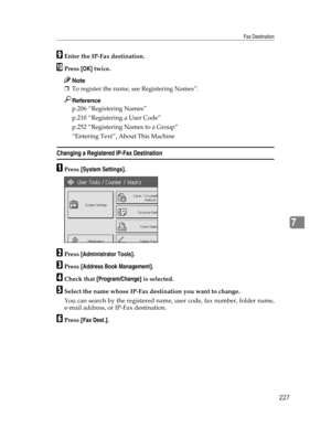 Page 235Fax Destination
227
7
IEnter the IP-Fax destination.
JPress [OK] twice.
Note
❒To register the name, see Registering Names”.
Reference
p.206 “Registering Names”
p.210 “Registering a User Code”
p.252 “Registering Names to a Group”
“Entering Text”, About This Machine
Changing a Registered IP-Fax Destination
APress [System Settings].
BPress [Administrator Tools].
CPress [Address Book Management].
DCheck that [Program/Change] is selected.
ESelect the name whose IP-Fax destination you want to change.
You can...