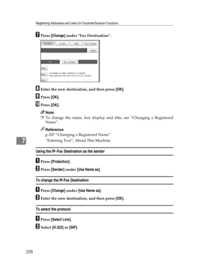 Page 236Registering Addresses and Users for Facsimile/Scanner Functions
228
7
GPress [Change] under ”Fax Destination”.
HEnter the new destination, and then press [OK].
IPress [OK].
JPress [OK].
Note
❒To change the name, key display and title, see “Changing a Registered
Name”.
Reference
p.207 “Changing a Registered Name”
“Entering Text”, About This Machine
Using the IP–Fax Destination as the sender
APress [Protection].
BPress [Sender] under [Use Name as].
To change the IP-Fax Destination
APress [Change] under...