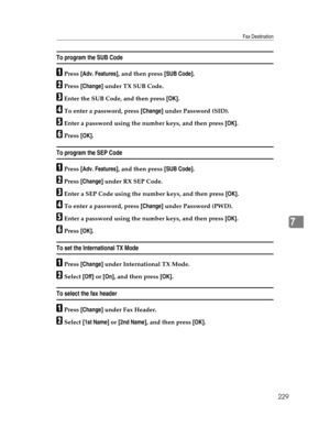 Page 237Fax Destination
229
7
To program the SUB Code
APress [Adv. Features], and then press [SUB Code].
BPress [Change] under TX SUB Code.
CEnter the SUB Code, and then press [OK].
DTo enter a password, press [Change] under Password (SID).
EEnter a password using the number keys, and then press [OK].
FPress [OK].
To program the SEP Code
APress [Adv. Features], and then press [SUB Code].
BPress [Change] under RX SEP Code.
CEnter a SEP Code using the number keys, and then press [OK].
DTo enter a password, press...