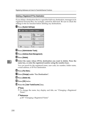 Page 238Registering Addresses and Users for Facsimile/Scanner Functions
230
7
Deleting a Registered IP-Fax Destination
If you delete a destination that is a specified delivery destination, messages to its
registered Personal Box, for example, cannot be delivered. Be sure to check the
settings in the fax function before deleting any destinations.
APress [System Settings].
BPress [Administrator Tools].
CPress [Address Book Management].
DPress [Delete].
ESelect the name whose IP-Fax destination you want to delete....