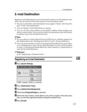 Page 239E-mail Destination
231
7 E-mail Destination
Register e-mail destinations so you do not need to enter an e-mail address every
time, and can send scan files from scanner or fax function by email.
 It is easy to select the e-mail destination if you register “Name” and “Key Dis-
play” as the e-mail destination.
 You can register e-mail destinations as a group.
 You can use the e-mail address as the senders address when sending scan
f i l e s  i n  s c a n n e r  m o d e .  I f  y o u  w a n t  t o  d o  t...