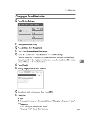 Page 241E-mail Destination
233
7
Changing an E-mail Destination
APress [System Settings].
BPress [Administrator Tools].
CPress [Address Book Management].
DCheck that [Program/Change] is selected.
ESelect the name whose e-mail address you want to change.
Press the name key, or enter the registered number using the number keys.
You can search by the registered name, user code, fax number, folder name,
e-mail address, or IP-Fax destination.
FPress [E-mail].
GPress [Change] under E-mail Address.
HEnter the e-mail...