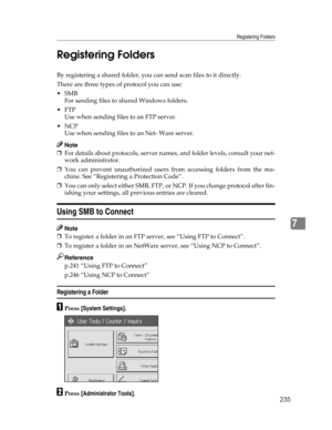 Page 243Registering Folders
235
7 Registering Folders
By registering a shared folder, you can send scan files to it directly.
There are three types of protocol you can use:
SMB
For sending files to shared Windows folders.
FTP
Use when sending files to an FTP server.
NCP
Use when sending files to an Net- Ware server.
Note
❒For details about protocols, server names, and folder levels, consult your net-
work administrator.
❒You can prevent unauthorized users from accessing folders from the ma-
chine. See...