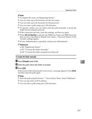 Page 245Registering Folders
237
7
Note
❒To register the name, see Registering Names”.
❒You can enter up to 64 characters for the user name.
❒You can enter up to 64 characters for the password.
❒You can enter a path using up to 128 characters.
❒To specify a folder, you can either enter the path manually or locate the
folder by browsing the network.
❒If the connection test fails, check the settings, and then try again.
❒When [Do not Specify] is selected, the SMB User Name and SMB Password
that you have specified...