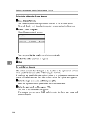 Page 246Registering Addresses and Users for Facsimile/Scanner Functions
238
7
To locate the folder using Browse Network
APress [Browse Network].
The client computers sharing the same network as the machine appear.
Network display only lists client computers you are authorized to access.
BSelect a client computer.
Shared folders under it appear.
You can press [Up One Level] to switch between levels.
CSelect the folder you want to register.
D[OK].
If a Login Screen Appears
This section explains how to log on to...