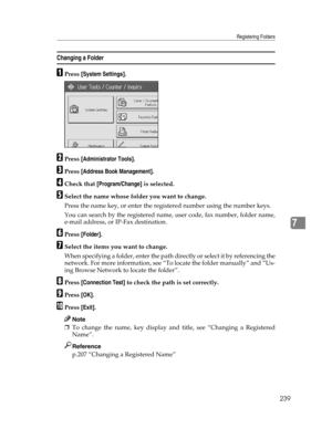 Page 247Registering Folders
239
7
Changing a Folder
APress [System Settings].
BPress [Administrator Tools].
CPress [Address Book Management].
DCheck that [Program/Change] is selected.
ESelect the name whose folder you want to change.
Press the name key, or enter the registered number using the number keys.
You can search by the registered name, user code, fax number, folder name,
e-mail address, or IP-Fax destination.
FPress [Folder].
GSelect the items you want to change.
When specifying a folder, enter the path...