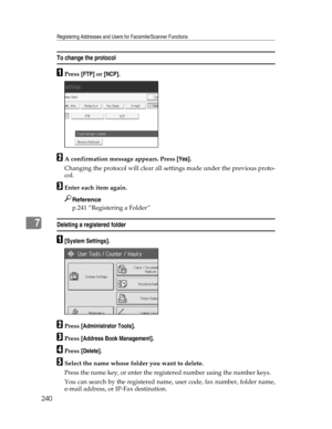 Page 248Registering Addresses and Users for Facsimile/Scanner Functions
240
7
To change the protocol
APress [FTP] or [NCP].
BA confirmation message appears. Press [Yes].
Changing the protocol will clear all settings made under the previous proto-
col.
CEnter each item again.
Reference
p.241 “Registering a Folder”
Deleting a registered folder
A[System Settings].
BPress [Administrator Tools].
CPress [Address Book Management].
DPress [Delete].
ESelect the name whose folder you want to delete.
Press the name key, or...