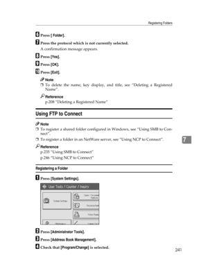 Page 249Registering Folders
241
7
FPress [ Folder].
GPress the protocol which is not currently selected.
A confirmation message appears.
HPress [Yes].
IPress [OK].
JPress [Exit].
Note
❒To delete the name, key display, and title, see “Deleting a Registered
Name”.
Reference
p.208 “Deleting a Registered Name”
Using FTP to Connect
Note
❒To register a shared folder configured in Windows, see “Using SMB to Con-
nect”.
❒To register a folder in an NetWare server, see “Using NCP to Connect”.
Reference
p.235 “Using SMB to...