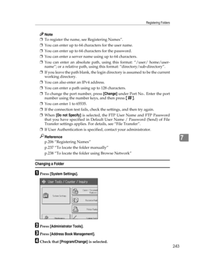 Page 251Registering Folders
243
7
Note
❒To register the name, see Registering Names”.
❒You can enter up to 64 characters for the user name.
❒You can enter up to 64 characters for the password.
❒You can enter a server name using up to 64 characters.
❒You can enter an absolute path, using this format: “/user/ home/user-
name”; or a relative path, using this format: “directory/sub-directory”.
❒If you leave the path blank, the login directory is assumed to be the current
working directory.
❒You can also enter an...