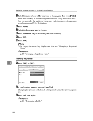 Page 252Registering Addresses and Users for Facsimile/Scanner Functions
244
7
ESelect the name whose folder you want to change, and then press [Folder].
Press the name key, or enter the registered number using the number keys.
You can search by the registered name, user code, fax number, folder name,
e-mail address, or IP-Fax destination.
FPress [Folder].
GSelect the items you want to change.
HPress [Connection Test] to check the path is set correctly.
IPress [OK].
JPress [Exit].
Note
❒To change the name, key...