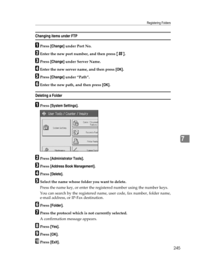 Page 253Registering Folders
245
7
Changing items under FTP
APress [Change] under Port No.
BEnter the new port number, and then press {q}.
CPress [Change] under Server Name.
DEnter the new server name, and then press [OK].
EPress [Change] under “Path”.
FEnter the new path, and then press [OK].
Deleting a Folder 
APress [System Settings].
BPress [Administrator Tools].
CPress [Address Book Management].
DPress [Delete].
ESelect the name whose folder you want to delete.
Press the name key, or enter the registered...