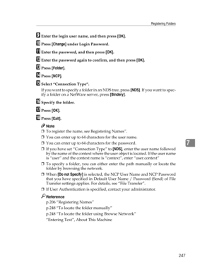 Page 255Registering Folders
247
7
IEnter the login user name, and then press [OK].
JPress [Change] under Login Password.
KEnter the password, and then press [OK].
LEnter the password again to confirm, and then press [OK].
MPress [Folder].
NPress [NCP].
OSelect “Connection Type”.
If you want to specify a folder in an NDS tree, press [NDS].  I f  y o u  w a n t  t o  s p e c -
ify a folder on a NetWare server, press [Bindery].
PSpecify the folder.
QPress [OK].
RPress [Exit].
Note
❒To register the name, see...