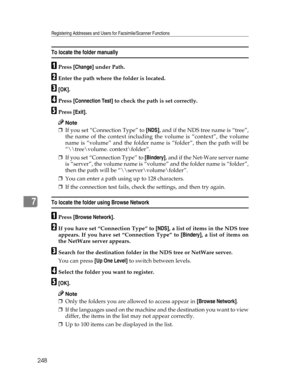 Page 256Registering Addresses and Users for Facsimile/Scanner Functions
248
7
To locate the folder manually
APress [Change] under Path.
BEnter the path where the folder is located.
C[OK].
DPress [Connection Test] to check the path is set correctly.
EPress [Exit].
Note
❒If you set “Connection Type” to [NDS], and if the NDS tree name is “tree”,
the name of the context including the volume is “context”, the volume
name is “volume” and the folder name is “folder”, then the path will be
“\	ree\volume....