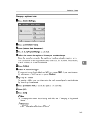 Page 257Registering Folders
249
7
Changing a registered folder
APress [System Settings].
BPress [Administrator Tools].
CPress [Address Book Management].
DCheck that [Program/Change] is selected.
ESelect the user of the registered folder you want to change.
Press the name key, or enter the registered number using the number keys.
You can search by the registered name, user code, fax number, folder name,
e-mail address, or IP-Fax destination.
FPress [Folder].
GSelect “Connection Type”.
If you want to specify a...