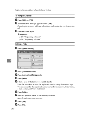 Page 258Registering Addresses and Users for Facsimile/Scanner Functions
250
7
To change the protocol
APress [SMB], or [FTP].
BA confirmation message appears. Press [Yes].
Changing the protocol will clear all settings made under the previous proto-
col.
CEnter each item again.
Reference
p.235 “Registering a Folder”
p.241 “Registering a Folder”
Deleting a Folder
APress [System Settings].
BPress [Administrator Tools].
CPress [Address Book Management].
DPress [Delete].
ESelect a user of the folder you want to...