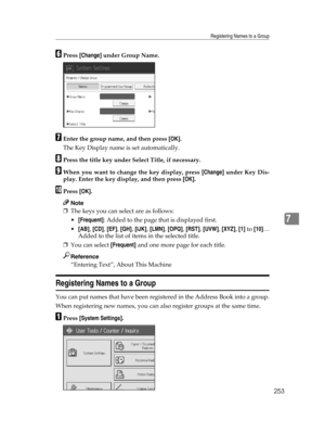 Page 261Registering Names to a Group
253
7
FPress [Change] under Group Name.
GEnter the group name, and then press [OK].
The Key Display name is set automatically.
HPress the title key under Select Title, if necessary.
IWhen you want to change the key display, press [Change] under Key Dis-
play. Enter the key display, and then press [OK].
JPress [OK].
Note
❒The keys you can select are as follows:
[Frequent]: Added to the page that is displayed first.
[AB], [CD], [EF], [GH], [IJK], [LMN], [OPQ], [RST], [UVW],...