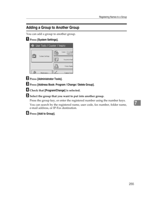 Page 263Registering Names to a Group
255
7
Adding a Group to Another Group
You can add a group to another group.
APress [System Settings].
BPress [Administrator Tools].
CPress [Address Book: Program / Change / Delete Group].
DCheck that [Program/Change] is selected.
ESelect the group that you want to put into another group.
Press the group key, or enter the registered number using the number keys.
You can search by the registered name, user code, fax number, folder name,
e-mail address, or IP-Fax destination....