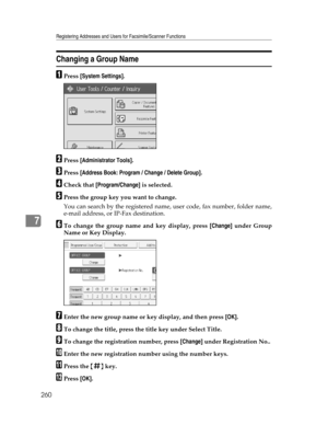 Page 268Registering Addresses and Users for Facsimile/Scanner Functions
260
7
Changing a Group Name
APress [System Settings].
BPress [Administrator Tools].
CPress [Address Book: Program / Change / Delete Group].
DCheck that [Program/Change] is selected.
EPress the group key you want to change.
You can search by the registered name, user code, fax number, folder name,
e-mail address, or IP-Fax destination.
FTo change the group name and key display, press [Change] under Group
Name or Key Display.
GEnter the new...