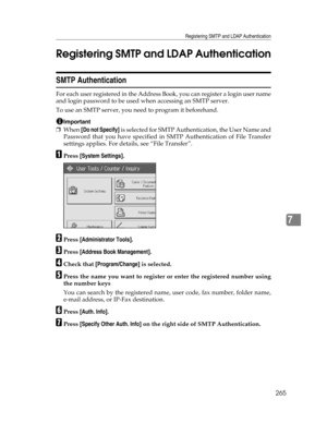 Page 273Registering SMTP and LDAP Authentication
265
7 Registering SMTP and LDAP Authentication
SMTP Authentication
For each user registered in the Address Book, you can register a login user name
and login password to be used when accessing an SMTP server.
To use an SMTP server, you need to program it beforehand.
Important
❒When [Do not Specify] is selected for SMTP Authentication, the User Name and
Password that you have specified in SMTP Authentication of File Transfer
settings applies. For details, see “File...