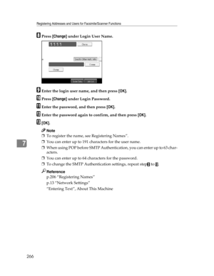 Page 274Registering Addresses and Users for Facsimile/Scanner Functions
266
7
HPress [Change] under Login User Name.
IEnter the login user name, and then press [OK].
JPress [Change] under Login Password.
KEnter the password, and then press [OK].
LEnter the password again to confirm, and then press [OK].
M[OK].
Note
❒To register the name, see Registering Names”.
❒You can enter up to 191 characters for the user name.
❒When using POP before SMTP Authentication, you can enter up to 63 char-
acters.
❒You can enter up...