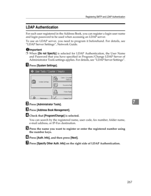 Page 275Registering SMTP and LDAP Authentication
267
7
LDAP Authentication
For each user registered in the Address Book, you can register a login user name
and login password to be used when accessing an LDAP server.
To use an LDAP server, you need to program it beforehand. For details, see
“LDAP Server Settings”, Network Guide.
Important
❒When [Do not Specify] is selected for LDAP Authentication, the User Name
and Password that you have specified in Program/Change LDAP Server of
Administrator Tools settings...