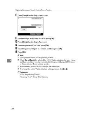 Page 276Registering Addresses and Users for Facsimile/Scanner Functions
268
7
HPress [Change] under Login User Name.
IEnter the login user name, and then press [OK].
JPress [Change] under Login Password.
KEnter the password, and then press [OK].
LEnter the password again to confirm, and then press [OK].
MPress [OK].
Note
❒To register the name, see Registering Names”.
❒When [Do not Specify] is selected for LDAP Authentication, the User Name
and Password that you have specified in Program/Change LDAP Server
of...