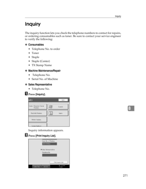 Page 279Inquiry
271
8 Inquiry
The inquiry function lets you check the telephone numbers to contact for repairs,
or ordering consumables such as toner. Be sure to contact your service engineer
to verify the following:
❖Consumables
 Telephone No. to order
Toner
Staple
 Staple (Center)
TX Stamp Name
❖Machine Maintenance/Repair
 Telephone No.
 Serial No. of Machine
❖Sales Representative
 Telephone No.
APress [Inquiry].
Inquiry information appears.
BPress [Print Inquiry List]. 