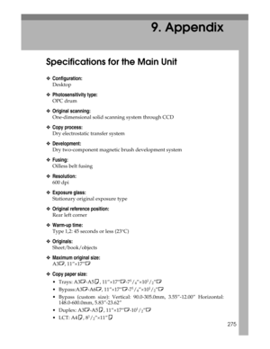 Page 283275
9. Appendix
Specifications for the Main Unit
❖Configuration:
Desktop
❖Photosensitivity type:
OPC drum
❖Original scanning:
One-dimensional solid scanning system through CCD
❖Copy process:
Dry electrostatic transfer system
❖Development:
Dry two-component magnetic brush development system
❖Fusing:
Oilless belt fusing
❖Resolution:
600 dpi
❖Exposure glass:
Stationary original exposure type
❖Original reference position:
Rear left corner
❖Warm-up time:
Type 1,2: 45 seconds or less (23°C)
❖Originals:...