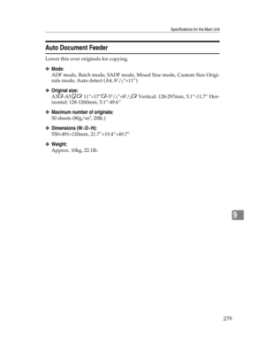 Page 287Specifications for the Main Unit
279
9
Auto Document Feeder
Lower this over originals for copying.
❖Mode:
ADF mode, Batch mode, SADF mode, Mixed Size mode, Custom Size Origi-
nals mode, Auto detect (A4, 81/2”×11”)
❖Original size:
A3L-A5KL 11”×17”L-51/2”×81/2L Vertical: 128-297mm, 5.1”-11.7” Hor-
izontal: 128-1260mm, 5.1”-49.6”
❖Maximum number of originals:
50 sheets (80g/m2, 20lb.)
❖Dimensions (W×D×H):
550×491×120mm, 21.7”×19.4”×49.7”
❖Weight:
Approx. 10kg, 22.1lb. 