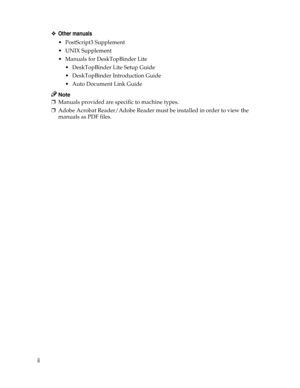 Page 4ii❖Other manuals
• PostScript3 Supplement
UNIX Supplement
 Manuals for DeskTopBinder Lite
 DeskTopBinder Lite Setup Guide
 DeskTopBinder Introduction Guide
Auto Document Link Guide
Note
❒Manuals provided are specific to machine types.
❒Adobe Acrobat Reader/Adobe Reader must be installed in order to view the
manuals as PDF files. 