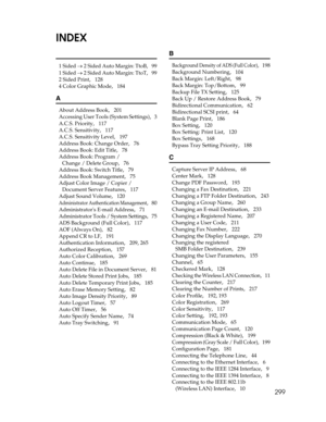 Page 307299
INDEX
1 Sided → 2 Sided Auto Margin: TtoB,   99
1 Sided → 2 Sided Auto Margin: TtoT
,   99
2 Sided Print
,   128
4 Color Graphic Mode
,   184
A
About Address Book,   201
Accessing User Tools (System Settings)
,   3
A.C.S. Priority
,   117
A.C.S. Sensitivity
,   117
A.C.S. Sensitivity Level
,   197
Address Book: Change Order
,   76
Address Book: Edit Title
,   78
Address Book: Program / 
Change / Delete Group
,   76
Address Book: Switch Title
,   79
Address Book Management
,   75
Adjust Color Image /...