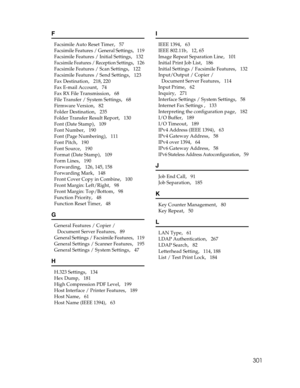 Page 309301
F
Facsimile Auto Reset Timer,   57
Facsimile Features / General Settings,   119
Facsimile Features / Initial Settings
,   132
Facsimile Features / Reception Settings,   126
Facsimile Features / Scan Settings
,   122
Facsimile Features / Send Settings
,   123
Fax Destination
,   218, 220
Fax E-mail Account
,   74
Fax RX File Transmission
,   68
File Transfer / System Settings
,   68
Firmware Version
,   82
Folder Destination
,   235
Folder Transfer Result Report
,   130
Font (Date Stamp)
,   109
Font...