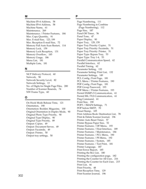 Page 310302
M
Machine IPv4 Address,   58
Machine IPv6 Address
,   58
Machine Name
,   61
Maintenance
,   269
Maintenance / Printer Features
,   184
Max. Copy Quantity
,   91
Max. E-mail Size
,   123, 199
Max. Reception E-mail Size
,   72
Memory Full Auto Scan Restart
,   114
Memory Lock
,   159
Memory Lock Reception
,   131
Memory Overflow
,   185
Memory Usage
,   186
Menu List
,   181
Multiple Lists
,   181
N
NCP Delivery Protocol,   60
Network
,   58
Network Security Level
,   82
Network Settings
,   13
No. of...