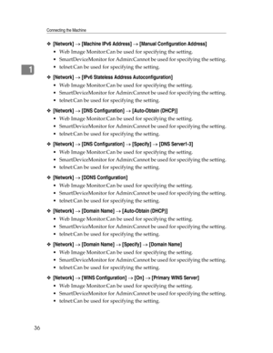 Page 44Connecting the Machine
36
1
❖[Network] → [Machine IPv6 Address] → [Manual Configuration Address]
 Web Image Monitor:Can be used for specifying the setting.
 SmartDeviceMonitor for Admin:Cannot be used for specifying the setting.
 telnet:Can be used for specifying the setting.
❖[Network] → [IPv6 Stateless Address Autoconfiguration]
 Web Image Monitor:Can be used for specifying the setting.
 SmartDeviceMonitor for Admin:Cannot be used for specifying the setting.
 telnet:Can be used for specifying the...