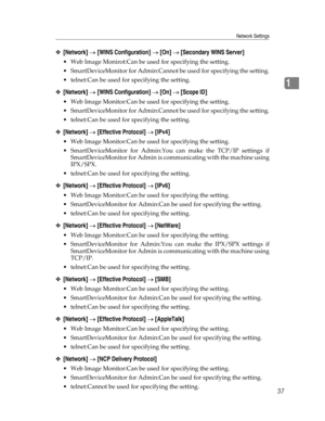 Page 45Network Settings
37
1
❖[Network] → [WINS Configuration] → [On] → [Secondary WINS Server]
 Web Image Monirot:Can be used for specifying the setting.
 SmartDeviceMonitor for Admin:Cannot be used for specifying the setting.
 telnet:Can be used for specifying the setting.
❖[Network] → [WINS Configuration] → [On] → [Scope ID]
 Web Image Monitor:Can be used for specifying the setting.
 SmartDeviceMonitor for Admin:Cannot be used for specifying the setting.
 telnet:Can be used for specifying the setting....