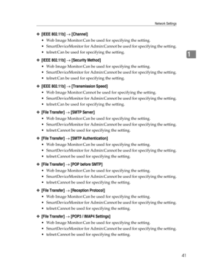 Page 49Network Settings
41
1
❖[IEEE 802.11b] → [Channel]
 Web Image Monitor:Can be used for specifying the setting.
 SmartDeviceMonitor for Admin:Cannot be used for specifying the setting.
 telnet:Can be used for specifying the setting.
❖[IEEE 802.11b] → [Security Method]
 Web Image Monitor:Can be used for specifying the setting.
 SmartDeviceMonitor for Admin:Cannot be used for specifying the setting.
 telnet:Can be used for specifying the setting.
❖[IEEE 802.11b] → [Transmission Speed]
 Web Image...