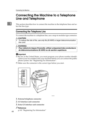 Page 52Connecting the Machine
44
1Connecting the Machine to a Telephone 
Line and TelephoneThis section describes how to connect the machine to the telephone lines and se-
lect the line type.
Connecting the Telephone Line
To connect the machine to a telephone line, use a snap-in modular type connector.
R CAUTION:
R WARNING:
Important
❒By law in the United States, you must program your phone number identifi-
cation (your fax number) into your machine before you can connect the public
phone system. See...