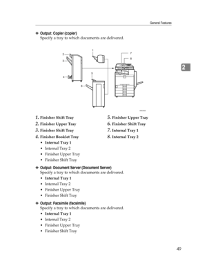 Page 57General Features
49
2
❖Output: Copier (copier)
Specify a tray to which documents are delivered.
1.Finisher Shift Tray
2.Finisher Upper Tray
3.Finisher Shift Tray
4.Finisher Booklet Tray
5.Finisher Upper Tray
6.Finisher Shift Tray
7.Internal Tray 1
8.Internal Tray 2
Internal Tray 1
 Internal Tray 2
 Finisher Upper Tray
 Finisher Shift Tray
❖Output: Document Server (Document Server)
Specify a tray to which documents are delivered.
Internal Tray 1
 Internal Tray 2
 Finisher Upper Tray
 Finisher...