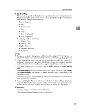 Page 63Tray Paper Settings
55
2
❖Slip Sheet Tray
Allows you to specify and display the paper tray that is inserting slip sheets.
After selecting the paper tray, you can also specify the display timing and
copy method for two-sided copying.
Tray to Program
Off
 Bypass Tray
Tray 1
Tray 2
 Tray 3 (optional)
 Tray 4 (optional)
 Copying Method in Duplex
 2 Sided Copy
 1 Sided Copy
Display Time
 At Mode Selected
 Full Time
Note
❒The paper guide for the optional LCT is fixed for A4K, 81/2”×11”K size pa-...