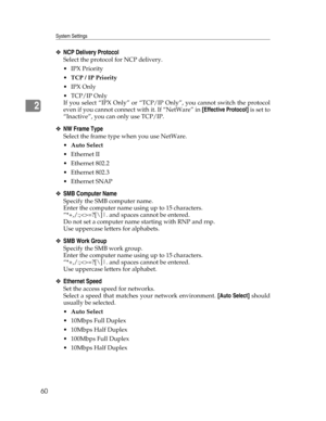 Page 68System Settings
60
2
❖NCP Delivery Protocol
Select the protocol for NCP delivery.
IPX Priority
TCP / IP Priority
IPX Only
TCP/IP Only
If you select “IPX Only” or “TCP/IP Only”, you cannot switch the protocol
even if you cannot connect with it. If “NetWare” in [Effective Protocol] is set to
“Inactive”, you can only use TCP/IP.
❖NW Frame Type
Select the frame type when you use NetWare.
Auto Select
Ethernet II
 Ethernet 802.2
 Ethernet 802.3
 Ethernet SNAP
❖SMB Computer Name
Specify the SMB...