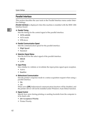 Page 70System Settings
62
2
Parallel Interface
This section describes the user tools in the Parallel Interface menu under Inter-
face Settings.
[Parallel Interface] is displayed when this machine is installed with the IEEE 1284
interface board.
❖Parallel Timing
Sets the timing for the control signal of the parallel interface.
ACK outside
ACK inside
STB down
❖Parallel Communication Speed
Sets the communication speed for the parallel interface.
High Speed
Standard
❖Selection Signal Status
Sets the level for...