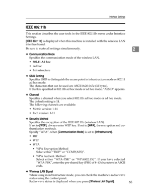 Page 73Interface Settings
65
2
IEEE 802.11b
This section describes the user tools in the IEEE 802.11b menu under Interface
Settings.
[IEEE 802.11b] is displayed when this machine is installed with the wireless LAN
interface board.
Be sure to make all settings simultaneously.
❖Communication Mode
Specifies the communication mode of the wireless LAN.
802.11 Ad hoc
Ad hoc
 Infrastructure
❖SSID Setting
Specifies SSID to distinguish the access point in infrastructure mode or 802.11
ad hoc mode.
The characters that...