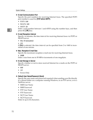 Page 80System Settings
72
2
❖E-mail Communication Port
Specify the port numbers for receiving Internet faxes. The specified POP3
port number is used for [POP before SMTP].
POP3: 110
IMAP4: 143
SMTP: 25
Enter a port number between 1 and 65535 using the number keys, and then
press the {q} key.
❖E-mail Reception Interval
Specify, in minutes, the time interval for receiving Internet faxes via POP3 or
IMAP4 server.
On: 15 minute(s)
Off
If [On] is selected, the time interval can be specified from 2 to 1440 in...